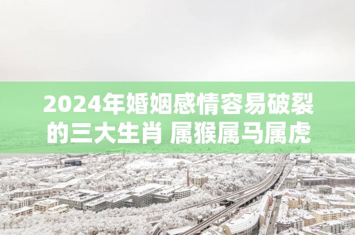 2025年婚姻感情容易破裂的三大生肖 属猴属马属虎