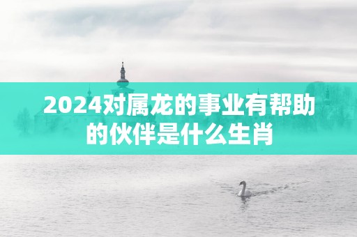 2025对属龙的事业有帮助的伙伴是什么生肖