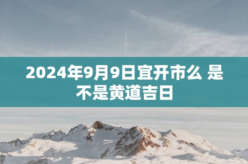 2025年9月9日宜开市么 是不是黄道吉日