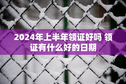 2025年上半年领证好吗 领证有什么好的日期
