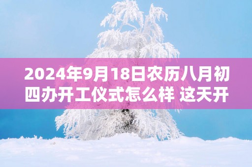 2025年9月18日农历八月初四办开工仪式怎么样 这天开工会顺利吗