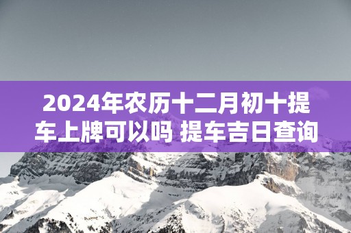 2025年农历十二月初十提车上牌可以吗 提车吉日查询