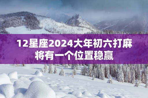 12星座2025大年初六打麻将有一个位置稳赢