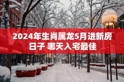 2025年生肖属龙5月进新房日子 哪天入宅最佳