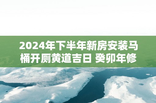 2025年下半年新房安装马桶开厕黄道吉日 癸卯年修造厕所吉日怎么选