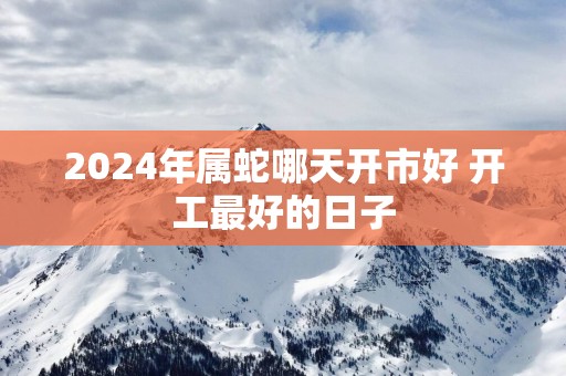 2025年属蛇哪天开市好 开工最好的日子
