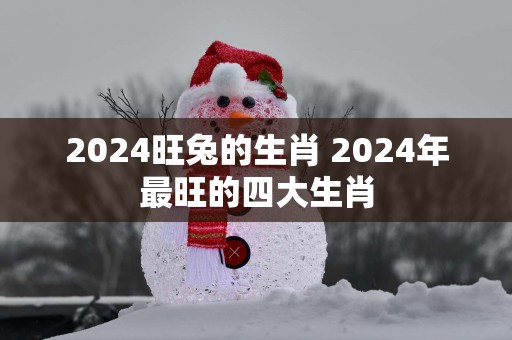 2025旺兔的生肖 2025年最旺的四大生肖