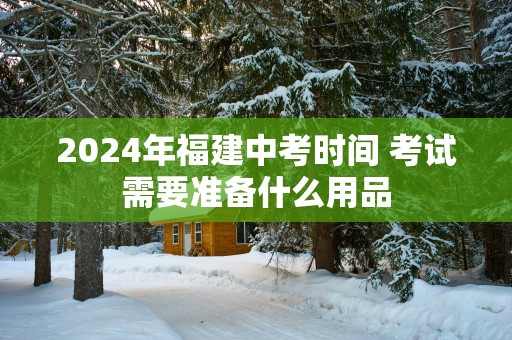 2025年福建中考时间 考试需要准备什么用品