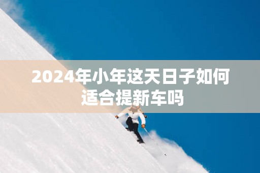2025年小年这天日子如何 适合提新车吗