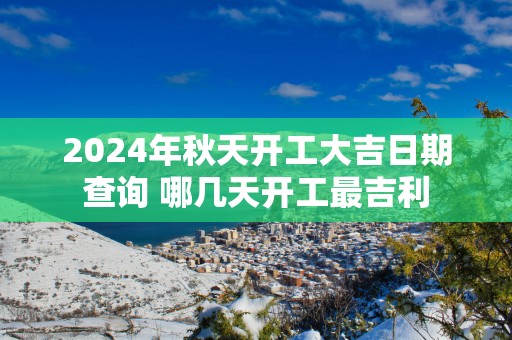2025年秋天开工大吉日期查询 哪几天开工最吉利