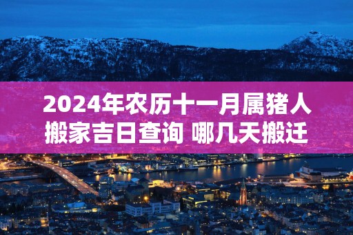 2025年农历十一月属猪人搬家吉日查询 哪几天搬迁最顺利
