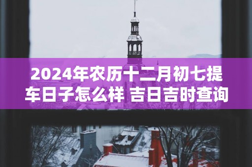 2025年农历十二月初七提车日子怎么样 吉日吉时查询