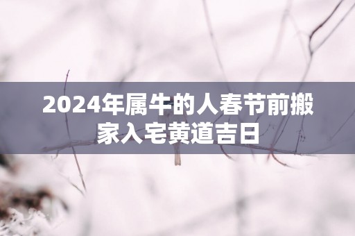2025年属牛的人春节前搬家入宅黄道吉日