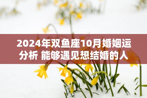 2025年双鱼座10月婚姻运分析 能够遇见想结婚的人