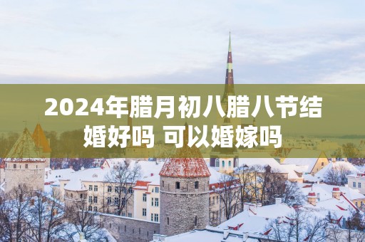 2025年腊月初八腊八节结婚好吗 可以婚嫁吗