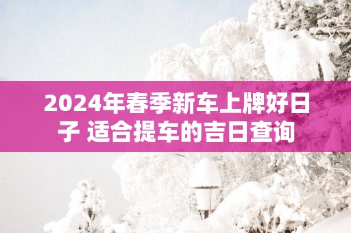 2025年春季新车上牌好日子 适合提车的吉日查询