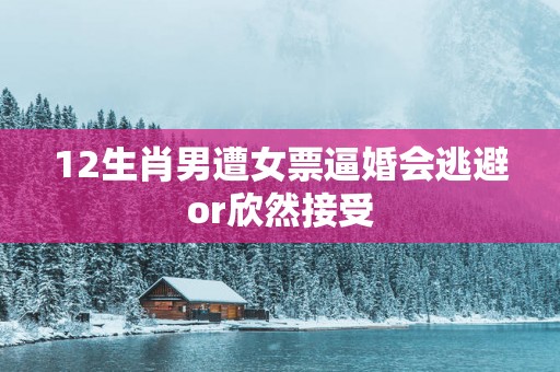 12生肖男遭女票逼婚会逃避or欣然接受