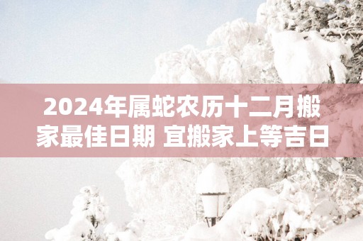 2025年属蛇农历十二月搬家最佳日期 宜搬家上等吉日