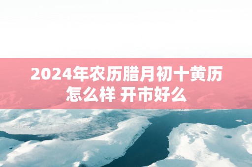 2025年农历腊月初十黄历怎么样 开市好么