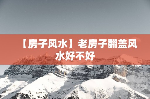 【房子风水】老房子翻盖风水好不好