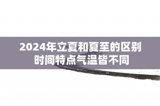2025年立夏和夏至的区别 时间特点气温皆不同