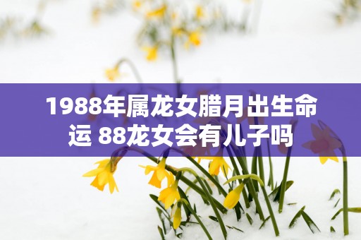 1988年属龙女腊月出生命运 88龙女会有儿子吗