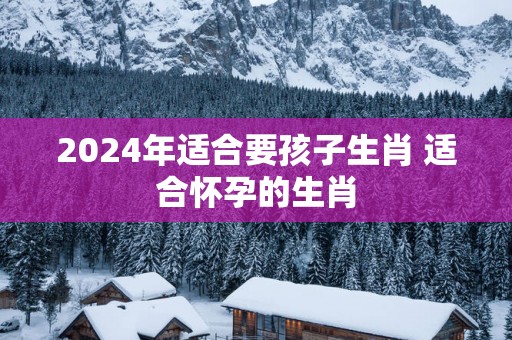 2025年适合要孩子生肖 适合怀孕的生肖