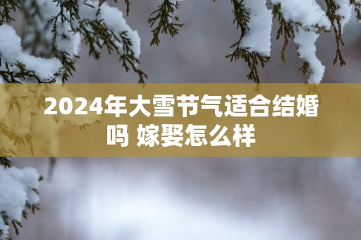 2025年大雪节气适合结婚吗 嫁娶怎么样