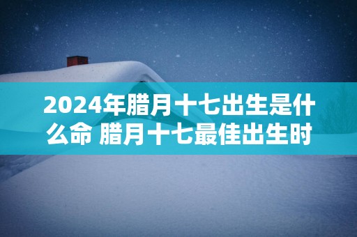 2025年腊月十七出生是什么命 腊月十七最佳出生时辰