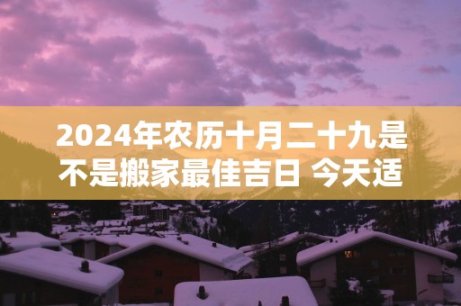 2025年农历十月二十九是不是搬家最佳吉日 今天适合搬新家吗