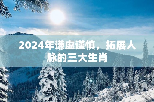 2025年谦虚谨慎，拓展人脉的三大生肖