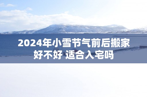 2025年小雪节气前后搬家好不好 适合入宅吗