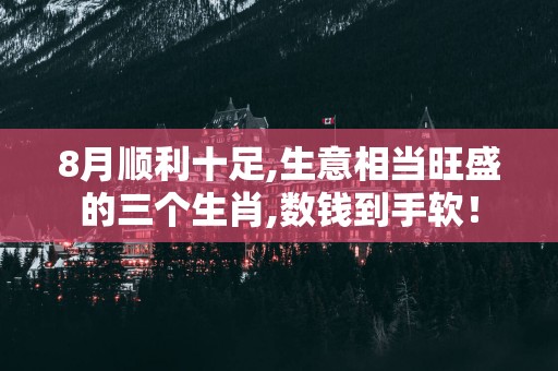 8月顺利十足,生意相当旺盛的三个生肖,数钱到手软！