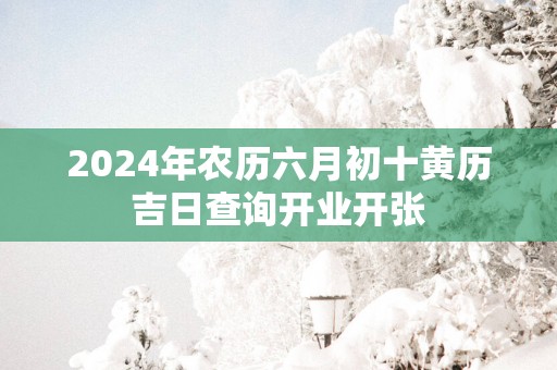 2024年农历六月初十黄历吉日查询开业开张