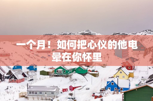 一个月！如何把心仪的他电晕在你怀里