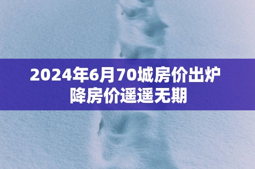 2025年6月70城房价出炉 降房价遥遥无期