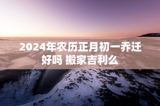 2025年农历正月初一乔迁好吗 搬家吉利么