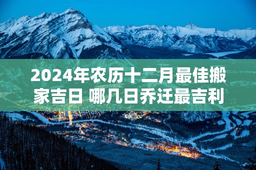2025年农历十二月最佳搬家吉日 哪几日乔迁最吉利 2025年农历十二月最佳搬家吉日 哪几日乔迁最吉利
