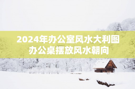 2025年办公室风水大利图 办公桌摆放风水朝向