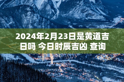 2025年2月23日是黄道吉日吗 今日时辰吉凶 查询