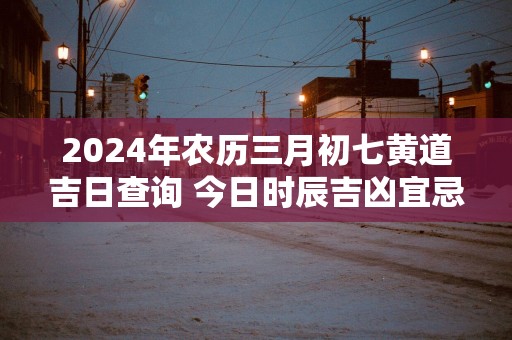 2025年农历三月初七黄道吉日查询 今日时辰吉凶宜忌