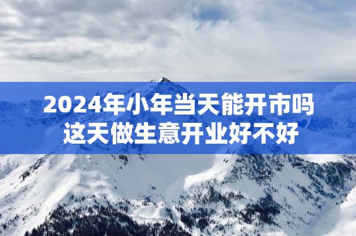 2025年小年当天能开市吗 这天做生意开业好不好