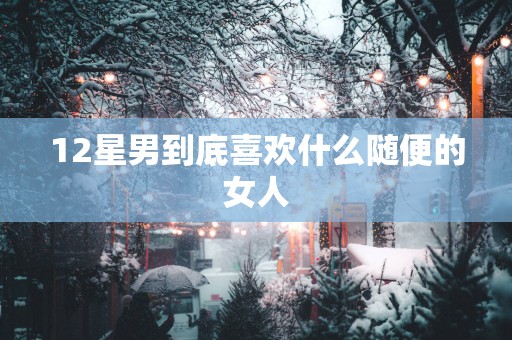 12星男到底喜欢什么随便的女人