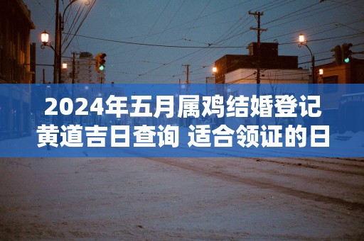 2025年五月属鸡结婚登记黄道吉日查询 适合领证的日子