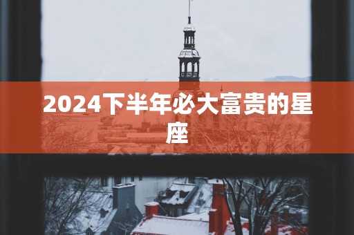 2025下半年必大富贵的星座