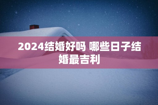 2024结婚好吗 哪些日子结婚最吉利