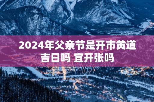 2025年父亲节是开市黄道吉日吗 宜开张吗