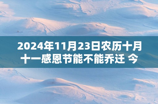 2025年11月23日农历十月十一感恩节能不能乔迁 今天莺迁吉利吗
