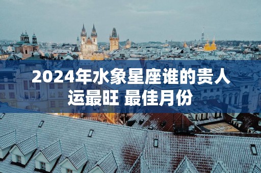 2025年水象星座谁的贵人运最旺 最佳月份