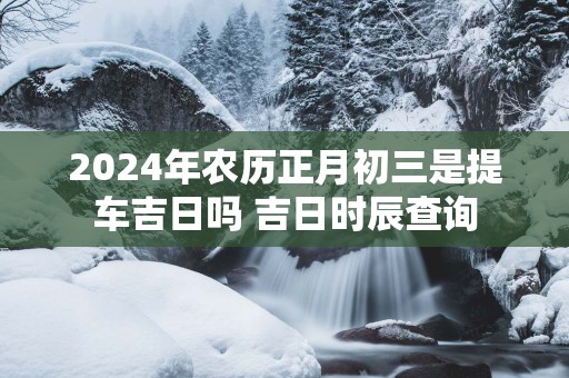 2025年农历正月初三是提车吉日吗 吉日时辰查询